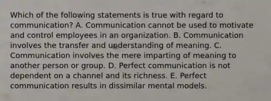 Which of the following statements is true with regard to communication? A. Communication cannot be used to motivate and control employees in an organization. B. Communication involves the transfer and understanding of meaning. C. Communication involves the mere imparting of meaning to another person or group. D. Perfect communication is not dependent on a channel and its richness. E. Perfect communication results in dissimilar mental models.