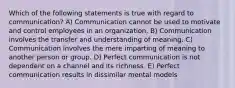 Which of the following statements is true with regard to communication? A) Communication cannot be used to motivate and control employees in an organization. B) Communication involves the transfer and understanding of meaning. C) Communication involves the mere imparting of meaning to another person or group. D) Perfect communication is not dependent on a channel and its richness. E) Perfect communication results in dissimilar mental models