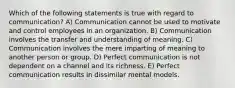 Which of the following statements is true with regard to communication? A) Communication cannot be used to motivate and control employees in an organization. B) Communication involves the transfer and understanding of meaning. C) Communication involves the mere imparting of meaning to another person or group. D) Perfect communication is not dependent on a channel and its richness. E) Perfect communication results in dissimilar mental models.