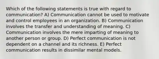 Which of the following statements is true with regard to communication? A) Communication cannot be used to motivate and control employees in an organization. B) Communication involves the transfer and understanding of meaning. C) Communication involves the mere imparting of meaning to another person or group. D) Perfect communication is not dependent on a channel and its richness. E) Perfect communication results in dissimilar mental models.