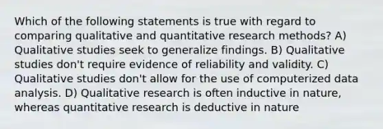 Which of the following statements is true with regard to comparing qualitative and quantitative research methods? A) Qualitative studies seek to generalize findings. B) Qualitative studies don't require evidence of reliability and validity. C) Qualitative studies don't allow for the use of computerized data analysis. D) Qualitative research is often inductive in nature, whereas quantitative research is deductive in nature