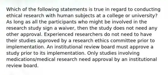 Which of the following statements is true in regard to conducting ethical research with human subjects at a college or university? As long as all the participants who might be involved in the research study sign a waiver, then the study does not need any other approval. Experienced researchers do not need to have their studies approved by a research ethics committee prior to implementation. An institutional review board must approve a study prior to its implementation. Only studies involving medications/medical research need approval by an institutional review board.