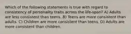 Which of the following statements is true with regard to consistency of personality traits across the life-span? A) Adults are less consistent than teens. B) Teens are more consistent than adults. C) Children are more consistent than teens. D) Adults are more consistent than children.