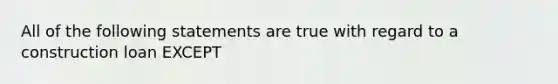 All of the following statements are true with regard to a construction loan EXCEPT