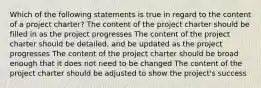 Which of the following statements is true in regard to the content of a project charter? The content of the project charter should be filled in as the project progresses The content of the project charter should be detailed, and be updated as the project progresses The content of the project charter should be broad enough that it does not need to be changed The content of the project charter should be adjusted to show the project's success