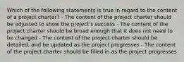 Which of the following statements is true in regard to the content of a project charter? - The content of the project charter should be adjusted to show the project's success - The content of the project charter should be broad enough that it does not need to be changed - The content of the project charter should be detailed, and be updated as the project progresses - The content of the project charter should be filled in as the project progresses