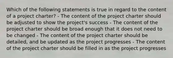 Which of the following statements is true in regard to the content of a project charter? - The content of the project charter should be adjusted to show the project's success - The content of the project charter should be broad enough that it does not need to be changed - The content of the project charter should be detailed, and be updated as the project progresses - The content of the project charter should be filled in as the project progresses