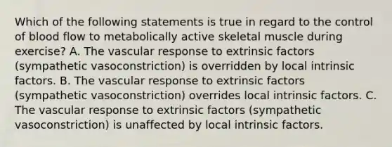 Which of the following statements is true in regard to the control of blood flow to metabolically active skeletal muscle during exercise? A. The vascular response to extrinsic factors (sympathetic vasoconstriction) is overridden by local intrinsic factors. B. The vascular response to extrinsic factors (sympathetic vasoconstriction) overrides local intrinsic factors. C. The vascular response to extrinsic factors (sympathetic vasoconstriction) is unaffected by local intrinsic factors.