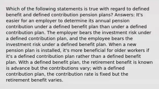 Which of the following statements is true with regard to defined benefit and defined contribution pension plans? Answers: It's easier for an employer to determine its annual pension contribution under a defined benefit plan than under a defined contribution plan. The employer bears the investment risk under a defined contribution plan, and the employee bears the investment risk under a defined benefit plan. When a new pension plan is installed, it's more beneficial for older workers if it's a defined contribution plan rather than a defined benefit plan. With a defined benefit plan, the retirement benefit is known is advance but the contributions vary; with a defined contribution plan, the contribution rate is fixed but the retirement benefit varies.