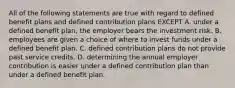 All of the following statements are true with regard to defined benefit plans and defined contribution plans EXCEPT A. under a defined benefit plan, the employer bears the investment risk. B. employees are given a choice of where to invest funds under a defined benefit plan. C. defined contribution plans do not provide past service credits. D. determining the annual employer contribution is easier under a defined contribution plan than under a defined benefit plan.