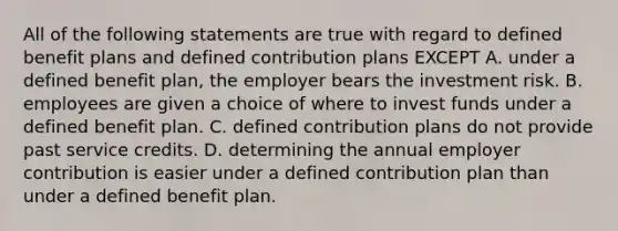 All of the following statements are true with regard to defined benefit plans and defined contribution plans EXCEPT A. under a defined benefit plan, the employer bears the investment risk. B. employees are given a choice of where to invest funds under a defined benefit plan. C. defined contribution plans do not provide past service credits. D. determining the annual employer contribution is easier under a defined contribution plan than under a defined benefit plan.