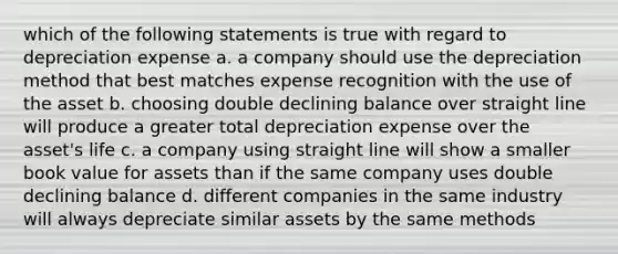 which of the following statements is true with regard to depreciation expense a. a company should use the depreciation method that best matches expense recognition with the use of the asset b. choosing double declining balance over straight line will produce a greater total depreciation expense over the asset's life c. a company using straight line will show a smaller book value for assets than if the same company uses double declining balance d. different companies in the same industry will always depreciate similar assets by the same methods