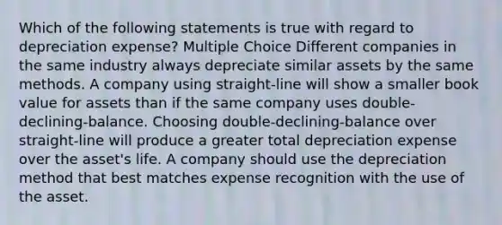 Which of the following statements is true with regard to depreciation expense? Multiple Choice Different companies in the same industry always depreciate similar assets by the same methods. A company using straight-line will show a smaller book value for assets than if the same company uses double-declining-balance. Choosing double-declining-balance over straight-line will produce a greater total depreciation expense over the asset's life. A company should use the depreciation method that best matches expense recognition with the use of the asset.