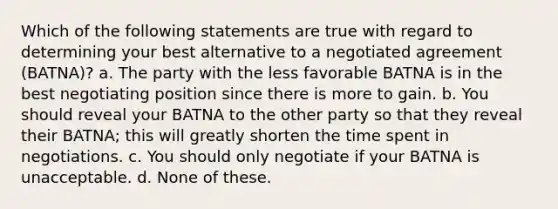 Which of the following statements are true with regard to determining your best alternative to a negotiated agreement (BATNA)? a. The party with the less favorable BATNA is in the best negotiating position since there is more to gain. b. You should reveal your BATNA to the other party so that they reveal their BATNA; this will greatly shorten the time spent in negotiations. c. You should only negotiate if your BATNA is unacceptable. d. None of these.