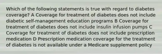 Which of the following statements is true with regard to diabetes coverage? A Coverage for treatment of diabetes does not include diabetic self-management education programs B Coverage for treatment of diabetes does not include insulin infusion pumps C Coverage for treatment of diabetes does not include prescription medication D Prescription medication coverage for the treatment of diabetes is not available under a Medicare supplement policy