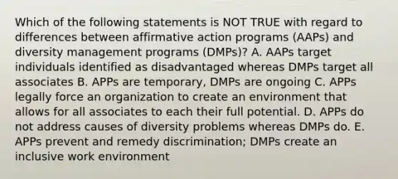 Which of the following statements is NOT TRUE with regard to differences between affirmative action programs (AAPs) and diversity management programs (DMPs)? A. AAPs target individuals identified as disadvantaged whereas DMPs target all associates B. APPs are temporary, DMPs are ongoing C. APPs legally force an organization to create an environment that allows for all associates to each their full potential. D. APPs do not address causes of diversity problems whereas DMPs do. E. APPs prevent and remedy discrimination; DMPs create an inclusive work environment