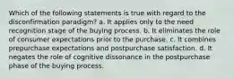 Which of the following statements is true with regard to the disconfirmation paradigm? a. It applies only to the need recognition stage of the buying process. b. It eliminates the role of consumer expectations prior to the purchase. c. It combines prepurchase expectations and postpurchase satisfaction. d. It negates the role of cognitive dissonance in the postpurchase phase of the buying process.