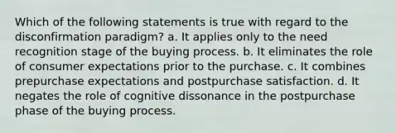 Which of the following statements is true with regard to the disconfirmation paradigm? a. It applies only to the need recognition stage of the buying process. b. It eliminates the role of consumer expectations prior to the purchase. c. It combines prepurchase expectations and postpurchase satisfaction. d. It negates the role of cognitive dissonance in the postpurchase phase of the buying process.