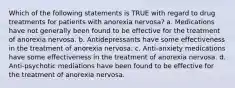 Which of the following statements is TRUE with regard to drug treatments for patients with anorexia nervosa? a. Medications have not generally been found to be effective for the treatment of anorexia nervosa. b. Antidepressants have some effectiveness in the treatment of anorexia nervosa. c. Anti-anxiety medications have some effectiveness in the treatment of anorexia nervosa. d. Anti-psychotic mediations have been found to be effective for the treatment of anorexia nervosa.