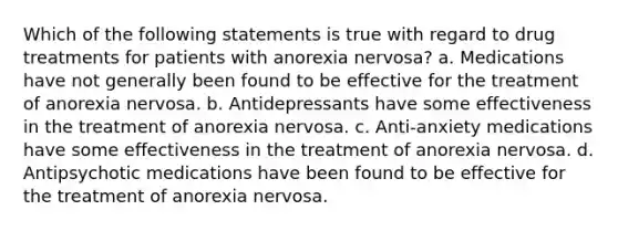 Which of the following statements is true with regard to drug treatments for patients with anorexia nervosa? a. Medications have not generally been found to be effective for the treatment of anorexia nervosa. b. Antidepressants have some effectiveness in the treatment of anorexia nervosa. c. Anti-anxiety medications have some effectiveness in the treatment of anorexia nervosa. d. Antipsychotic medications have been found to be effective for the treatment of anorexia nervosa.