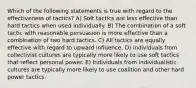 Which of the following statements is true with regard to the effectiveness of tactics? A) Soft tactics are less effective than hard tactics when used individually. B) The combination of a soft tactic with reasonable persuasion is more effective than a combination of two hard tactics. C) All tactics are equally effective with regard to upward influence. D) Individuals from collectivist cultures are typically more likely to use soft tactics that reflect personal power. E) Individuals from individualistic cultures are typically more likely to use coalition and other hard power tactics.