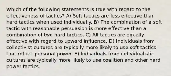 Which of the following statements is true with regard to the effectiveness of tactics? A) Soft tactics are less effective than hard tactics when used individually. B) The combination of a soft tactic with reasonable persuasion is more effective than a combination of two hard tactics. C) All tactics are equally effective with regard to upward influence. D) Individuals from collectivist cultures are typically more likely to use soft tactics that reflect personal power. E) Individuals from individualistic cultures are typically more likely to use coalition and other hard power tactics.