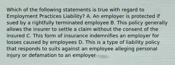 Which of the following statements is true with regard to Employment Practices Liability? A. An employer is protected if sued by a rightfully terminated employee B. This policy generally allows the insurer to settle a claim without the consent of the insured C. This form of insurance indemnifies an employer for losses caused by employees D. This is a type of liability policy that responds to suits against an employee alleging personal injury or defamation to an employer