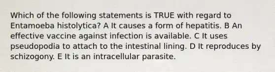 Which of the following statements is TRUE with regard to Entamoeba histolytica? A It causes a form of hepatitis. B An effective vaccine against infection is available. C It uses pseudopodia to attach to the intestinal lining. D It reproduces by schizogony. E It is an intracellular parasite.