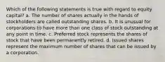 Which of the following statements is true with regard to equity capital? a. The number of shares actually in the hands of stockholders are called outstanding shares. b. It is unusual for corporations to have more than one class of stock outstanding at any point in time. c. Preferred stock represents the shares of stock that have been permanently retired. d. Issued shares represent the maximum number of shares that can be issued by a corporation.