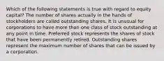 Which of the following statements is true with regard to equity capital? The number of shares actually in the hands of stockholders are called outstanding shares. It is unusual for corporations to have more than one class of stock outstanding at any point in time. Preferred stock represents the shares of stock that have been permanently retired. Outstanding shares represent the maximum number of shares that can be issued by a corporation.