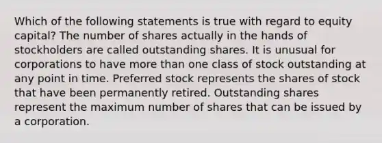 Which of the following statements is true with regard to equity capital? The number of shares actually in the hands of stockholders are called outstanding shares. It is unusual for corporations to have more than one class of stock outstanding at any point in time. Preferred stock represents the shares of stock that have been permanently retired. Outstanding shares represent the maximum number of shares that can be issued by a corporation.