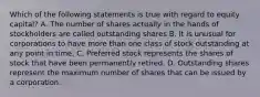 Which of the following statements is true with regard to equity capital? A. The number of shares actually in the hands of stockholders are called outstanding shares B. It is unusual for corporations to have more than one class of stock outstanding at any point in time. C. Preferred stock represents the shares of stock that have been permanently retired. D. Outstanding shares represent the maximum number of shares that can be issued by a corporation.