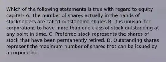 Which of the following statements is true with regard to equity capital? A. The number of shares actually in the hands of stockholders are called outstanding shares B. It is unusual for corporations to have more than one class of stock outstanding at any point in time. C. Preferred stock represents the shares of stock that have been permanently retired. D. Outstanding shares represent the maximum number of shares that can be issued by a corporation.