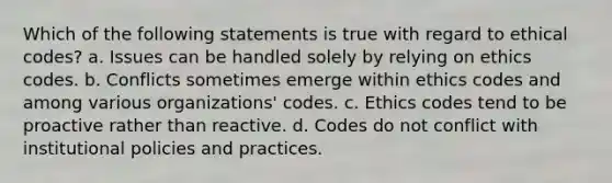 Which of the following statements is true with regard to ethical codes? a. Issues can be handled solely by relying on ethics codes. b. Conflicts sometimes emerge within ethics codes and among various organizations' codes. c. Ethics codes tend to be proactive rather than reactive. d. Codes do not conflict with institutional policies and practices.