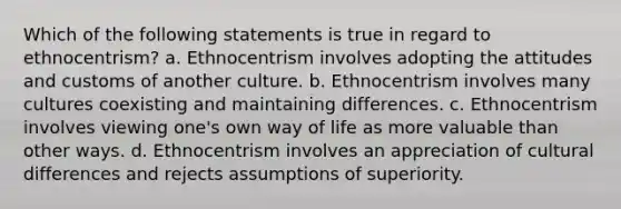 Which of the following statements is true in regard to ethnocentrism? a. Ethnocentrism involves adopting the attitudes and customs of another culture. b. Ethnocentrism involves many cultures coexisting and maintaining differences. c. Ethnocentrism involves viewing one's own way of life as more valuable than other ways. d. Ethnocentrism involves an appreciation of cultural differences and rejects assumptions of superiority.