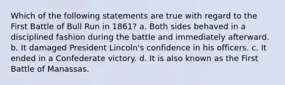 Which of the following statements are true with regard to the First Battle of Bull Run in 1861? a. Both sides behaved in a disciplined fashion during the battle and immediately afterward. b. It damaged President Lincoln's confidence in his officers. c. It ended in a Confederate victory. d. It is also known as the First Battle of Manassas.