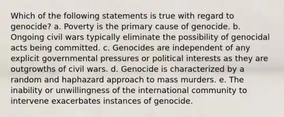 Which of the following statements is true with regard to genocide? a. Poverty is the primary cause of genocide. b. Ongoing civil wars typically eliminate the possibility of genocidal acts being committed. c. Genocides are independent of any explicit governmental pressures or political interests as they are outgrowths of civil wars. d. Genocide is characterized by a random and haphazard approach to mass murders. e. The inability or unwillingness of the international community to intervene exacerbates instances of genocide.