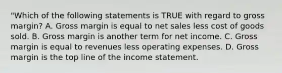 "Which of the following statements is TRUE with regard to gross margin? A. Gross margin is equal to net sales less cost of goods sold. B. Gross margin is another term for net income. C. Gross margin is equal to revenues less operating expenses. D. Gross margin is the top line of the income statement.