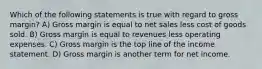 Which of the following statements is true with regard to gross margin? A) Gross margin is equal to net sales less cost of goods sold. B) Gross margin is equal to revenues less operating expenses. C) Gross margin is the top line of the income statement. D) Gross margin is another term for net income.