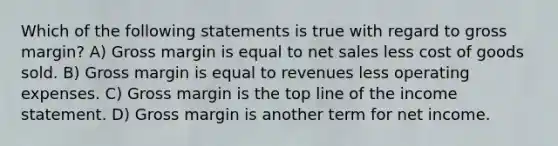 Which of the following statements is true with regard to gross margin? A) Gross margin is equal to net sales less cost of goods sold. B) Gross margin is equal to revenues less operating expenses. C) Gross margin is the top line of the income statement. D) Gross margin is another term for net income.