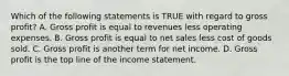 Which of the following statements is TRUE with regard to gross profit? A. Gross profit is equal to revenues less operating expenses. B. Gross profit is equal to net sales less cost of goods sold. C. Gross profit is another term for net income. D. Gross profit is the top line of the income statement.