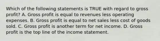 Which of the following statements is TRUE with regard to <a href='https://www.questionai.com/knowledge/klIB6Lsdwh-gross-profit' class='anchor-knowledge'>gross profit</a>? A. Gross profit is equal to revenues less operating expenses. B. Gross profit is equal to <a href='https://www.questionai.com/knowledge/ksNDOTmr42-net-sales' class='anchor-knowledge'>net sales</a> less cost of goods sold. C. Gross profit is another term for net income. D. Gross profit is the top line of the <a href='https://www.questionai.com/knowledge/kCPMsnOwdm-income-statement' class='anchor-knowledge'>income statement</a>.