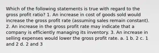 Which of the following statements is true with regard to the gross profit ratio? 1. An increase in cost of goods sold would increase the gross profit rate (assuming sales remain constant). 2. An increase in the gross profit rate may indicate that a company is efficiently managing its inventory. 3. An increase in selling expenses would lower the gross profit rate. a. 1 b. 2 c. 1 and 2 d. 2 and 3