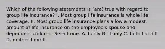 Which of the following statements is (are) true with regard to group life insurance? I. Most group life insurance is whole life coverage. II. Most group life insurance plans allow a modest amount of life insurance on the employee's spouse and dependent children. Select one: A. I only B. II only C. both I and II D. neither I nor II