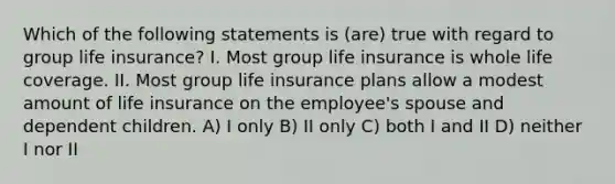 Which of the following statements is (are) true with regard to group life insurance? I. Most group life insurance is whole life coverage. II. Most group life insurance plans allow a modest amount of life insurance on the employee's spouse and dependent children. A) I only B) II only C) both I and II D) neither I nor II