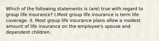 Which of the following statements is (are) true with regard to group life insurance? I.Most group life insurance is term life coverage. II. Most group life insurance plans allow a modest amount of life insurance on the employee's spouse and dependent children.