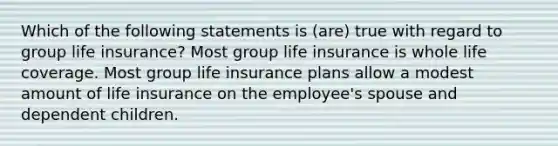 Which of the following statements is (are) true with regard to group life insurance? Most group life insurance is whole life coverage. Most group life insurance plans allow a modest amount of life insurance on the employee's spouse and dependent children.