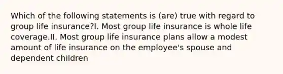 Which of the following statements is (are) true with regard to group life insurance?I. Most group life insurance is whole life coverage.II. Most group life insurance plans allow a modest amount of life insurance on the employee's spouse and dependent children