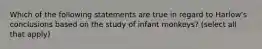 Which of the following statements are true in regard to Harlow's conclusions based on the study of infant monkeys? (select all that apply)