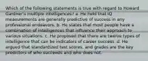 Which of the following statements is true with regard to Howard Gardner's multiple intelligences? a. He held that IQ measurements are generally predictive of success in any professional endeavors. b. He states that most people have a combination of intelligences that influence their approach to various situations. c. He proposed that there are twelve types of intelligence that can be indicators of career success. d. He argued that standardized test scores, and grades are the key predictors of who succeeds and who does not.